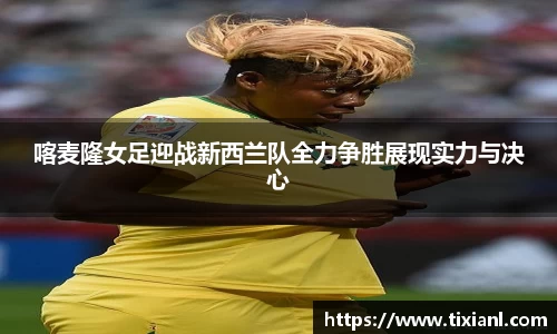 喀麦隆女足迎战新西兰队全力争胜展现实力与决心
